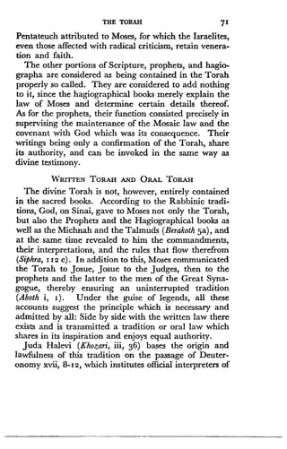 THE TORAH
	
71
Pentateuch attributed to Moses, for which the Israelites,
even those affected with radical criticism, retain venera-
tion and faith .
The other portions of Scripture, prophets, and hagio-
graphy are considered as being contained in the Torah
properly so called . They are considered to add nothing
to it, since the hagiographical books merely explain the
law of Moses and determine certain details thereof .
As for the prophets, their function consisted precisely in
supervising the maintenance of the Mosaic law and the
covenant with God which was its consequence. Their
writings being only a confirmation of the Torah, share
its authority, and can be invoked in the same way as
divine testimony .
WRITTEN TORAH AND ORAL TORAH
The divine Torah is not, however, entirely contained
in the sacred books . According to the Rabbinic tradi-
tions, God, on Sinai, gave to Moses not only the Torah,
but also the Prophets and the Hagiographical books as
well as the Michnah and the Talmuds (Berakoth 5a), and
at the same time revealed to him the commandments,
their interpretations, and the rules that flow therefrom
(Siphra, 112 c) . In addition to this, Moses communicated
the Torah to Josue, Josue to the judges, then to the
prophets and the latter to the men of the Great Syna-
gogue, thereby ensuring an uninterrupted tradition
(Aboth i, I) . Under the guise of legends, all these
accounts suggest the principle which is necessary and
admitted by all: Side by side with the written law there
exists and is transmitted a tradition or oral law which
shares in its inspiration and enjoys equal authority .
Juda Halevi (Khozari, iii, 36) bases the origin and
lawfulness of this tradition on the passage of Deuter-
onomy xvii, 8-12, which institutes official interpreters of
 