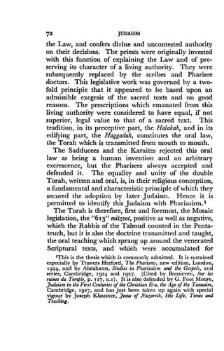 72
	
JUDAISM
the Law, and confers divine and uncontested authority
on their decisions . The priests were originally invested
with this function of explaining the Law and of pre-
serving its character of a living authority . They were
subsequently replaced by the scribes and Pharisee
doctors. This legislative work was governed by a two-
fold principle that it appeared to be based upon an
admissible exegesis of the sacred texts and on good
reasons. The prescriptions which emanated from this
living authority were considered to have equal, if not
superior, legal value to that of a sacred text . This
tradition, in its preceptive part, the Halakah, and in its
edifying part, the Haggadah, constitutes the oral law,
the Torah which is transmitted from mouth to mouth .
The Sadducees and the Karaites rejected this oral
law as being a human invention and an arbitrary
excrescence, but the Pharisees always accepted and
defended it. The equality and unity of the double
Torah, written and oral, is, in their religious conception,
a fundamental and characteristic principle of which they
secured the adoption by later Judaism . Hence it is
permitted to identify this Judaism with Pharisaism. 1
The Torah is therefore, first and foremost, the Mosaic
legislation, the "613" mitzvot, positive as well as negative,
which the Rabbis of the Talmud counted in the Penta-
teuch, but it is also the doctrine transmitted and taught,
the oral teaching which sprang up around the venerated
Scriptural texts, and which were accumulated for
'This is the thesis which is commonly admitted . It is sustained
especially by Travers Herford, The Pharisees, new edition, London,
1924, and by Abrahams, Studies in Pharisaism and the Gospels, 2nd
series, Cambridge, 1924 and 1927 . (Cited by Bonsirven, Sur les
ruines du Temple, p . 127, n .1) . It is also defended by G. Foot Moore,
,Judaism in the First Centuries of the Christian Era, the Age of the Tannaim,
Cambridge, 1927, and has just been taken up again with special
vigour by Joseph Klausner, ,Jesus of Nazareth, His Life, Times and
Teaching.
 