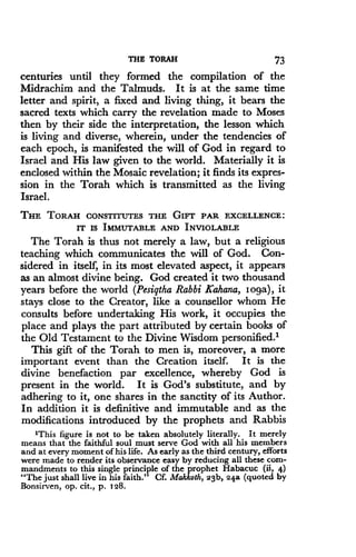 THE TORAH
	
73
centuries until they formed the compilation of the
Midrachim and the Talmuds. It is at the same time
letter and spirit, a fixed and living thing, it bears the
sacred texts which carry the revelation made to Moses
then by their side the interpretation, the lesson which
is living and diverse, wherein, under the tendencies of
each epoch, is manifested the will of God in regard to
Israel and His law given to the world . Materially it is
enclosed within the Mosaic revelation ; it finds its expres-
sion in the Torah which is transmitted as the living
Israel.
THE TORAH CONSTITUTES THE GIFT PAR EXCELLENCE :
IT Is IMMUTABLE AND INVIOLABLE
The Torah is thus not merely a law, but a religious
teaching which communicates the will of God . Con-
sidered in itself, in its most elevated aspect, it appears
as an almost divine being . God created it two thousand
years before the world (Pesiqtha Rabbi Kahana, Ioga), it
stays close to the Creator, like a counsellor whom He
consults before undertaking His work, it occupies the
place and plays the part attributed by certain books of
the Old Testament to the Divine Wisdom personified.'
This gift of the Torah to men is, moreover, a more
important event than the Creation itself. It is the
divine benefaction par excellence, whereby God is
present in the world. It is God's substitute, and by
adhering to it, one shares in the sanctity of its Author .
In addition it is definitive and immutable and as the
modifications introduced by the prophets and Rabbis
'This figure is not to be taken absolutely literally. It merely
means that the faithful soul must serve God with all his members
and at every moment of his life . As early as the third century, efforts
were made to render its observance easy by reducing all these com-
mandments to this single principle of the prophet Habacuc (ii, 4)
"The just shall live in his faith ." Cf. Makkoth, 23b, 24a (quoted by
Bonsirven, op . cit., p. 128 .
 