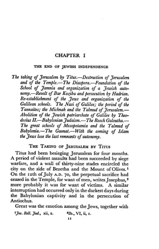 CHAPTER I
THE END OF JEWISH INDEPENDENCE
The taking of Jerusalem by Titus . Destruction of Jerusalem
and of the Temple.-The Diaspora. Foundation of the
School of Jamnia and organization of a Jewish auto-
nomy.-Revolt of Bar Koziba and persecution by Hadrian.
Re-establishment of the Jews and organization of the
Galilean schools. The Nasi of Galilee; the period of the
Tannaites; the Michnah and the Talmud of Jerusalem .-
Abolition of the Jewish patriarchate of Galilee by Theo-
dosius II.-Babylonian Judaism .-The Rosch Galoutha.-
The great schools of Mesopotamia and the Talmud of
Babylonia.-The Gaonat.-With the coming of Islam
the Jews lose the last remnants of autonomy .
THE TAKING OF JERUSALEM BY TITUS
Titus had been besieging Jerusalem for four months.
A period of violent assaults had been succeeded by siege
warfare, and a wall of thirty-nine stades encircled the
city on the side of Bezetha and the Mount of Olives . I
On the I2th of July A.D. 70, the perpetual sacrifice had
ceased in the Temple, for want of men, writes Josephus, 2
more probably it was for want of victims . A similar
interruption had occurred only in the darkest days during
the Babylonian captivity and in the persecution of
Antiochus.
Great was the emotion among the Jews, together with
IJos. Bell. ,dud., xii, 2.
	
21b., VI, ii, I .
II
 