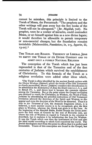 74 JUDAISM
cannot be mistaken, this principle is limited to the
Torah of Moses, the Pentateuch : "The prophets and the
other writings will pass away but the five books of the
Torah will not be abrogated." (Jer. Megillah, 7od). No
prophet, were he a worker of miracles, could contradict
Moses, or set himself against him as a new divine legate ;
it would therefore be allowable to permit temporary
or non-essential changes, but the foundation remains
inviolable (Maimonides, Foundations, ix, 2-5, Iqqarim, iii,
13-20) .'
THE TORAH AND REASON. TENDENCY OF LIBERAL JEWS
TO EMPTY THE TORAH OF ITS DIVINE CONTENT AND TO
ADMIT ONLY A PURELY NATURAL RELIGION
The conception of the Torah which has just been
expounded is that of the Tannaites and of the first
centuries of Judaism which survived the establishment
of Christianity. To this formula of the Torah as a
religious revelation were added other ideas which,
'The Torah is often identified by the ancient Jewish writers with
the Divine Wisdom (Hokmah) which the books of the Old Testament
so clearly personified, Moore (Judaism) considers this identification to
be admitted in the Ecclesiasticus ofJesus ben Sirach (200 B.C.), I, 5, and
in Baruch IV, i, and shows how it became the common opinion
among the Tannaites. But at the point where the Gospel revelation
was destined to result, for Christians, in Wisdom, the Word of God,
Judaism by abandoning the priceless indications of Old Testament
revelation allowed the doctrines of the Spirit and Wisdom to dis-
appear and even the doctrine of the Word to be distorted. Thus it is
that in the Testament of Levi, the Aramaic fragments where, it is
believed, a more ancient source is to be recognized, give the first
place to Wisdom, whereas the Greek text gives it to the Law. At
the beginning of the Berechith Rabba, Rabbi Hosaia the Great inter-
prets the first verse of Genesis by the text of Proverbs (xiii, 3 0)
where the role of Wisdom in regard to Yahweh in the creation is
described, but it explains it by substituting the Law for Wisdom .
It was the Torah which was then the instrument of God and also
the ideal model according to which God conceived the world . The
Jewish theologians start from this point to affirm that it is perfect and
immutable. Traces of this conception are found in the Gospel, but
 