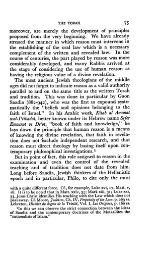 THE TORAH
	
75
moreover, are merely the development of principles
proposed from the very beginning. We have already
stressed the manner in which reason must intervene in
the establishing of the oral law which is a necessary
complement of the written and revealed law . In the
course of centuries, the part played by reason was more
considerably developed, and many Rabbis arrived at
the stage of considering the use of human reason as
having the religious value of a divine revelation .
The most ancient Jewish theologians of the middle
ages did not forget to indicate reason as a valid authority
parallel to and on the same title as the written Torah
and tradition . This was done in particular by Gaon
Saadia (882-942), who was the first to expound syste-
matically the "beliefs and opinions belonging to the
faith of Israel ." In his Arabic work, Kitab al Amanat
wal-I `tikadat, better known under its Hebrew name Sefer
Emounot ve De'ot, "book of faith and knowledge," he
lays down the principle that human reason is a means
of knowing the divine revelation, that faith in revela-
tion does not exclude independent research, and that
reason must direct theology by basing itself upon con-
temporary philosophical investigations .'
But in point of fact, this role assigned to reason in the
examination and even the control of the revealed
teaching and of tradition does not date from him .
Long before Saadia, Jewish thinkers of the Hellenistic
epoch and in particular, Philo, to cite only the most
with a quite different force. Cf., for example, Luke xvi, 17 ; Matt. v,
18 . It is to be noted that in Matt . xxiv, 35; Mark xiii, 31 ; Luke xxi,
33, Jesus Christ identifies His teaching with the Law which does not
pass away. Cf. Moore, Judaism, Ch . IV, Perpetuity of the Law, p . 263 ss.
Lebreton, Histoire du dogme de la Triniti, Vol . I, Les Origins, p . i6o ss .
'In this we can observe the strict connection between the ideas
of Saadia and the contemporary doctrines of the Motazilites the
"rationalists of Islam."
 