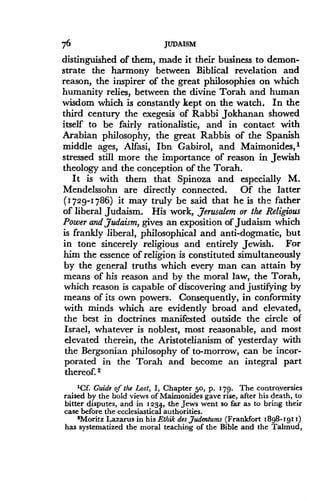 76
	
JUDAISM
distinguished of them, made it their business to demon-
strate the harmony between Biblical revelation and
reason, the inspirer of the great philosophies on which
humanity relies, between the divine Torah and human
wisdom which is constantly kept on the watch . In the
third century the exegesis of Rabbi Jokhanan showed
itself to be fairly rationalistic, and in contact with
Arabian philosophy, the great Rabbis of the Spanish
middle ages, Alfasi, Ibn Gabirol, and Maimonides, l
stressed still more the importance of reason in Jewish
theology and the conception of the Torah .
It is with them that Spinoza and especially M.
Mendelssohn are directly connected. Of the latter
(1729-1786) it may truly be said that he is the father
of liberal Judaism . His work, Jerusalem or the Religious
Power and Judaism, gives an exposition of Judaism which
is frankly liberal, philosophical and anti-dogmatic, but
in tone sincerely religious and entirely Jewish . For
him the essence of religion is constituted simultaneously
by the general truths which every man can attain by
means of his reason and by the moral law, the Torah,
which reason is capable of discovering and justifying by
means of its own powers . Consequently, in conformity
with minds which are evidently broad and elevated,
the best in doctrines manifested outside the circle of
Israel, whatever is noblest, most reasonable, and most
elevated therein, the Aristotelianism of yesterday with
the Bergsonian philosophy of to-morrow, can be incor-
porated in the Torah and become an integral part
thereof. 2
'Cf. Guide of the Lost, I, Chapter 50, p . 179 . The controversies
raised by the bold views of Maimonides gave rise, after his death, to
bitter disputes, and in 1234, the Jews went so far as to bring their
case before the ecclesiastical authorities .
2Moritz Lazarus in his Ethik des Judentums (Frankfort 1898-1911)
has systematized the moral teaching of the Bible and the Talmud,
 