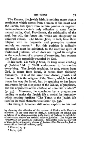 THE TORAH
	
77
The Emouna, the Jewish faith, is nothing more than a
confidence which comes from a union of the heart and
the Torah, and apart from certain positive or negative
commandments entails only adhesion to some funda-
mental truths, God, Providence, the spirituality of the
soul, free will, the future life, which are obligatory on
universal reason. The liberal Jews, in fact, base their
religion with its dogmatic and preceptive content
entirely on reason . I But this position is radically
opposed, it must be admitted, to the essential spirit of
traditional Judaism, which does not regard its religion
as the conclusion of a process of reasoning, but accepts
the Torah as essentially revealed by God .
In his book, The Faith of Israel, An Essay on the Teaching
of Judaism, 2 M. J. Weill endeavours to harmonize
everything. The Jewish teaching, he says, comes from
God, it comes from Israel, it comes from thinking
humanity. It is at the same time divine, Jewish and
human. It is the religion of the Torah, which has laid
down her way for Israel, but by speaking to her heart
and reason by the eloquence of the Neboua, of prophecy,
and the arguments of the Hokhma, of universal wisdom"
(p. 39)- Moreover, he concludes by a pragmatism
tending to make the Jewish life a model for humanity
which nothing justifies : "The Torah is the Jewish life
itself in its most characteristic form" (p . 39).
His thought becomes still more explicit in his last
by showing the affinities of this system of Ethics with Kantian
morality. In the same order of ideas, H. Cohen has left behind him
a Religion of the Reason according to the Sources of Judaism, in which he
takes account only of the rational value of Judaism . (Die Religion der
Vernunft each der Quellen des Judentums.) Connected with this current
of ideas is the noteworthy Essence of Judaism (Das Wesen des Juden-
tums) of Leo Baeck (Frankfort, 1928) .
1 Khozari, 1, 13 .
2
Paris, 1926.
 