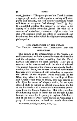 78
	
JUDAISM
work, Judaism 1: "The great plan of the Torah is to form
a type-people which shall organize a society of justice,
purity and equality, the seed of future humanity which
will know or recognize God through Israel" (p. 84) .
It is doubtful whether this manner of elevating to the
dignity of a divine revelation Jewish life with all it
contains of undoubted permanent religious value, but
also with elements which are effete or insufficient, can
be admitted by a mind which is religious or even merely
philosophical .
THE DEVELOPMENT OF THE TORAH:
THE DISPUTE BETWEEN THE LITERALISTS AND THE
ALLEGORISTS
This dispute in the interpretation of the Torah is in
reality connected with the quarrel between the literalists
and the allegorists . Must everything that the Torah
narrates and imposes be taken literally? How are its
contents to be harmonized with the data of science?
The ancient Judaism of the Diaspora was already divided
on this point . Such Jews as were instructed in the Greek
language were preoccupied with extending to paganism
the benefits of the religious truths contained in the
Bible; they wished to harmonize the teachings of Plato
and Aristotle with those of Moses, and they arrived at
this object by means of allegory which, for example,
allowed Philo to extract an ethical system from the life
of the Patriarchs and a complete humanitarian philos-
ophy from the Mosaic legislation . But this symbolism
by influencing minds to search for the thought hidden
beneath the letter, led frequently to neglect of the letter,
and at the time of Philo there existed at Alexandria a
party of antinomians, inclined to detach themselves
1 Collection, Les Religions, Paris, Alcan, 1931 .
 