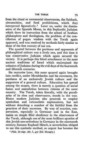 THE TORAH
	
79
from the ritual or ceremonial observances, the Sabbath,
circumcision, and food prohibitions, which they
interpreted figuratively. 1 Later on, under the domin-
ation of the Spanish Moors, in this Sephardic Judaism
which drew its instruction from the school of Arabian
philosophers and theologians, the problem of the con-
ciliation of pagan wisdom with the Torah again
appeared, and was resolved by methods fairly similar to
those of the first century of our era .
The quarrel between the partisans and opponents of
philosophical culture was a lively one, and this time it
was conservative Judaism which again secured the
victory. It is perhaps this blind attachment to the most
ancient traditions of Israel which maintained the
cohesion ofJudaism during the evil days of the fourteenth
and fifteenth centuries .
Six centuries later, this same quarrel again brought
into conflict, under Mendelssohn and his successors, the
partisans of an exclusively Jewish culture and the
supporters of a general culture. Education has spread
among the masses, there is merely a question of social
fusion and assimilation between citizens of the same
country. The Torah, taken literally, with the peculi-
arity of its rites and observances, stands in the way .
Hence modern Judaism also proceeds to employ
symbolism and rationalistic explanations, but not
without detaching a number of the faithful from the
practices of their ancestors . By way of reaction, con-
servatism, especially in Germany and in the East,
insists on simple filial obedience to the observances of
the Torah, although one of the most brilliant apostles of
this Jewish neo-orthodoxy in Germany in the nineteenth
century, Samson Raphael Hirsch, is nevertheless obliged
to use this symbolic method, so urgent has become the
' Philo. De migr. Abr, 1, 450 (Ed. Mangey.)
 