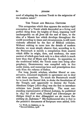 8o
	
JUDAISM
need of adapting the ancient Torah to the exigencies of
the modern mind."
THE TORAH AND BIBLICAL CRITICISM
This antagonism which thus opposes the ancient rigid
conception of a Torah which descended as a living and
perfect thing from the heights of Sinai, imposing itself
unchangeably on all Jews till the end of time, to the
idea of a Mosaic law which develops throughout the
world according to times and circumstances, is still more
violently affirmed by the fact of Biblical criticism.
Without wishing to enter into the details of modern
theories, we must simply observe that, according to it,
the Pentateuch is merely a compilation from sources
which differ in origin, date, and tendency, the most
ancient of which goes back only to a date which is much
later than that of Moses and Exodus . In opposition to
the traditional belief, the Torah came into being after
prophecy; Deuteronomy was compiled only in 622
under Josias, and numerous laws and prescriptions date
only from the reforms of Esdras .
For long, Jewish scholars, whether liberal or con-
servative, remained implicitly in agreement not to deal
with these questions. To touch the Pentateuch would
be to touch the Sacred Ark, to shake the foundations of
the Temple, and apparently to destroy the Torah .
Abraham Geiger ( 1810-1874) was the first to introduce
criticism into Jewish scholarship. The most out-
standing representative of liberal Judaism, he published
in 1857 his chief work, Urschrift and Ubersetzungen der
Heiligen Schrift in ihrer Abhangigkeit von der inneren Eut-
wicklung des ,Judentunu. 2 His fundamental idea is that to
the primitive documents of Scripture were added, little
' J . Weill, Le Judaisme, P . 74.
' Second Edition, 1928.
 