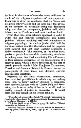 THE TORAH
	
81
by little, in the course of centuries many additions the
result of the religious experience of contemporaries.
From this he drew the conclusion that the Torah was
not given entirely at one and the same time, that it was,
on the contrary, an essentially living and developing
thing, and that, in consequence, Judaism itself, which
is based on the Torah, can and must transform itself.
From that time other scholars appeared in order to
widen the gulf between conservative and liberal
Judaism . Without involving itself with metaphysic or
religious psychology, the ancient Jewish faith held by
the conservatives admitted that Moses and the prophets
were inspired and that their teaching represents a
divine revelation.' The moderns, on the other hand,
profess a purely immanentistic conception ; revelation
is nothing more than God manifesting Himself to men
in their religious experience, or the manifestation of a
religious genius which is more developed in the case of
certain powerful minds. 2 Men like James Darmesteter,
Theodore and Salomon Reinach in France became the
protagonists of these ideas, and deduced extreme
consequences therefrom.
Rejecting all the ritual observances, ceremonies,
feasts and food prohibitions in which they see nothing
more than "a family symbol" destined to disappear,
they conceive Judaism only as "Divine Unity and Messi-
anism, that is to say, unity of law in the world, and the
earthly triumph of justice in humanity ." a It would
seem that this cannot still be termed religion .
1 Formulary of Maimonides, Article VI, specially maintained by
Joseph Albo who reduced the thirteen articles to three, among which
is Revelation (Ikkarim, 1, 4, III, 8 .)
'Cf. Julien Weill, Lafoi d'Israel, p. 97-99, K. Kohler, Thdologie
systEmatique du Judaisme, 28 ss.
$Salomon Reinach, Preface to the new edition of Prophdtes d'
Israel by James Darmesteter, Paris, 1931, p. 10 . S . Reinach had
F
 