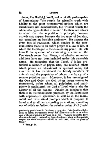 82
	
JUDAISM
Some, like Rabbi J. Weill, seek a middle path capable
of harmonizing "the search for scientific truth with
fidelity to the great preconceived notions which are
scientifically not demonstrable, but without which the
edifice of religious faith is in ruins."' He therefore refuses
to admit that the opposition in principle, however
acute it may appear, between the two types of Judaism,
can constitute an insoluble antinomy. He accepts the
great fact of revelation, which consists in the com-
munication made to an entire people of a law of life, of
which the Decalogue is the culminating point . He sets
himself the question of ascertaining whether all the
Pentateuch comes from Moses, and whether successive
additions have not been included under this venerable
name. He recognizes that the Torah, if it has pro-
scribed a number of pagan rites, has retained others
which possess an educational or spiritual value, but
also that it has maintained the bloody sacrifices of
animals and the perpetuity of taboos, the legacy of a
remote primitive past . Moreover, it has promulgated
the One and Only, the God whose image cannot be
represented, before whom all polytheism and multi-
plicity is annihilated, the God of Israel who is also the
Master of all the nations . Finally he concludes that
there is in the monotheism proposed by the Pentateuch
with unparalleled splendour, as well as in the moral,
social and even ritual precepts which it proposes to
Israel and to all her succeeding generations, something
out of which to fashion the relative union of all Jewish
previously proclaimed in Orpheus, p . 303, that : "the Jewish religion
is by no means burdensome except for those who claim to be adher-
ents without practising it," and on p . 310 : "Among educated Jews,
almost universally, rationalism is predominant, along with a certain
respect for their ancestors which in their case, takes the place of
faith."
2 Idem, p . 81 .
 