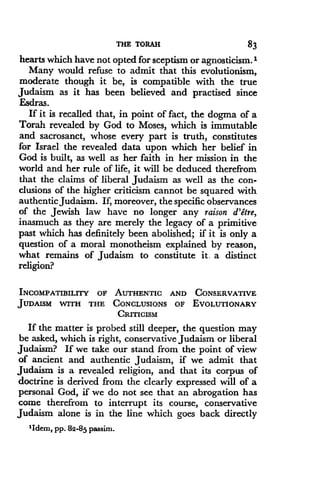 THE TORAH
	
83
hearts which have not opted for sceptism or agnosticism.'
Many would refuse to admit that this evolutionism,
moderate though it be, is compatible with the true
Judaism as it has been believed and practised since
Esdras.
If it is recalled that, in point of fact, the dogma of a
Torah revealed by God to Moses, which is immutable
and sacrosanct, whose every part is truth, constitutes
for Israel the revealed data upon which her belief in
God is built, as well as her faith in her mission in the
world and her rule of life, it will be deduced therefrom
that the claims of liberal Judaism as well as the con-
clusions of the higher criticism cannot be squared with
authentic Judaism . If, moreover, the specific observances
of the Jewish law have no longer any raison d'etre,
inasmuch as they are merely the legacy of a primitive
past which has definitely been abolished ; if it is only a
question of a moral monotheism explained by reason,
what remains of Judaism to constitute it . a distinct
religion?
INCOMPATIBILITY OF AUTHENTIC AND CONSERVATIVE
JUDAISM WITH THE CONCLUSIONS OF EVOLUTIONARY
CRITICISM
If the matter is probed still deeper, the question may
be asked, which is right, conservative Judaism or liberal
Judaism? If we take our stand from the point of view
of ancient and authentic Judaism, if we admit that
Judaism is a revealed religion, and that its corpus of
doctrine is derived from the clearly expressed will of a
personal God, if we do not see that an abrogation has
come therefrom to interrupt its course, conservative
Judaism alone is in the line which goes back directly
'Idem, PP. 82-85 passim .
 