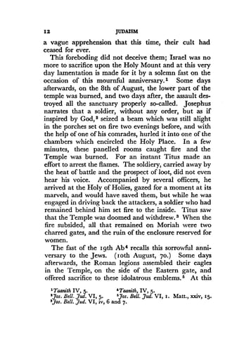 12
	
JUDAISM
a vague apprehension that this time, their cult had
ceased for ever .
This foreboding did not deceive them ; Israel was no
more to sacrifice upon the Holy Mount and at this very
day lamentation is made for it by a solemn fast on the
occasion of this mournful anniversary .' Some days
afterwards, on the 8th of August, the lower part of the
temple was burned, and two days after, the assault des-
troyed all the sanctuary properly so-called . Josephus
narrates that a soldier, without any order, but as if
inspired by God, 2 seized a beam which was still alight
in the porches set on fire two evenings before, and with
the help of one of his comrades, hurled it into one of the
chambers which encircled the Holy Place. In a few
minutes, these panelled rooms caught fire and the
Temple was burned . For an instant Titus made an
effort to arrest the flames. The soldiery, carried away by
the heat of battle and the prospect of loot, did not even
hear his voice. Accompanied by several officers, he
arrived at the Holy of Holies, gazed for a moment at its
marvels, and would have saved them, but while he was
engaged in driving back the attackers, a soldier who had
remained behind him set fire to the inside . Titus saw
that the Temple was doomed and withdrew .3 When the
fire subsided, all that remained on Moriah were two
charred gates, and the ruin of the enclosure reserved for
women.
The fast of the 19th Ab 4 recalls this sorrowful anni-
versary to the Jews . (loth August, 70.) Some days
afterwards, the Roman legions assembled their eagles
in the Temple, on the side of the Eastern gate, and
offered sacrifice to these idolatrous emblems. 5 At this
'Taanith IV, 5.
	
'Taanith, IV, 5 .
'Jos . Bell . ,jud. VI, 5 .
	
6,76s. Bell. Jud. VI, i . Matt ., xxiv, t5 .
'JJos. Bell. ,dud. VI, iv, 6 and 7 .
 
