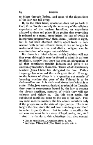 84
	
JUDAISM
to Moses through Esdras, and none of the dispositions
of the law can fall away.
If, on the other hand, revelation does not go back to
God, if the Torah is merely the summary of the religious
experience of the ancient Israelites, an experience
adapted to time and place, if we profess that everything
is reduced to a moral monotheism the law of which is
interpreted progressively,' then liberal Judaism is right,
but as has been observed above, apart from its con-
nection with certain ethnical links, it can no longer be
understood how a true and distinct religion can be
constituted out of a vague natural deism.
But there is a third solution which Judaism will not
face even although it may be forced to admit it at least
implicitly, namely that there has been an abrogation of
all that constitutes specific Judaism and gives it an
essentially transitory character . This is what Christianity
teaches: Jesus Christ has abrogated the law. Father
Lagrange has observed this with great force! If we go
to the bottom of things it is a question not merely of
knowing whether the yoke of the Talmud is to be
shaken off or not . It is the law of Moses itself which is at
stake. If the Jews were authorized to rebuild the Temple,
they were in consequence bound by the law to resume
the bloody sacrifices, mention of which they will not
tolerate, and rightly so. On this point again, the
rabbinical subtilities come to the aid of the law . For,
say some modern masters, the law admits sacrifices only
if the priests are in the state of legal purity. This is no
longer the case, since the red cow is no longer sacrificed
in order to purify them . But in order to sacrifice the
red cow one must be in a state of legal purity, etc ., etc. 2
And it is thanks to this subterfuge that they conceal
' Claude Montefiore, Le,Judaisme liberal, p . 107.
2 Lagrange, L'Evangile de Jesus Christ, p . 468, note i .
 