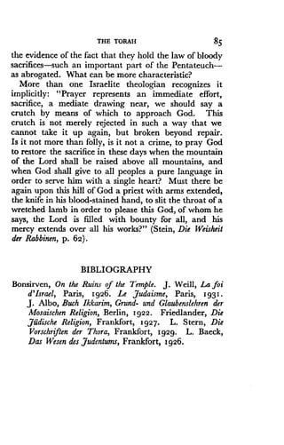 THE TORAH
	
85
the evidence of the fact that they hold the law of bloody
sacrifices-such an important part of the Pentateuch-
as abrogated. What can be more characteristic?
More than one Israelite theologian recognizes it
implicitly: "Prayer represents an immediate effort,
sacrifice, a mediate drawing near, we should say a
crutch by means of which to approach God . This
crutch is not merely rejected in such a way that we
cannot take it up again, but broken beyond repair .
Is it not more than folly, is it not a crime, to pray God
to restore the sacrifice in these days when the mountain
of the Lord shall be raised above all mountains, and
when God shall give to all peoples a pure language in
order to serve him with a single heart? Must there be
again upon this hill of God a priest with arms extended,
the knife in his blood-stained hand, to slit the throat of a
wretched lamb in order to please this God, of whom he
says, the Lord is filled with bounty for all, and his
mercy extends over all his works?" (Stein, Die Weisheit
der Rabbinen, p. 62).
BIBLIOGRAPHY
Bonsirven, On the Ruins of the Temple . J. Weill, La foi
d'Israel, Paris, 1926 . Le Judaisme, Paris, 1931 .
J. Albo, Buch Ikkarim, Grund- and Glaubenslehren der
Mosaischen Religion, Berlin, 1922. Friedlander, Die
,Jiidische Religion, Frankfort, 1927. L. Stern, Die
Vorschriften der Thora, Frankfort, 1929. L. Baeck,
Das Wesen des Judentums, Frankfort, 1926.
 