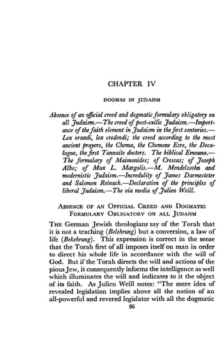 CHAPTER IV
DOGMAS IN JUDAISM
Absence of an official creed and dogmatic formulary obligatory on
all Judaism.-The creed of post-exilic Judaism.-
Import-ance of the faith element in Judaism in the first centuries .-
Lex orandi, lex credendi; the creed according to the most
ancient prayers, the Chema, the Chemone Esre, the Deca-
logue, the first Tannaite doctors . The biblical Emouna .-
The formulary of Maimonides; of Crescas; of Joseph
Albo; of Max L . Margolis.-M. Mendelssohn and
modernistic Judaism. Incredulity of James Darmesteter
and Salomon Reinach. Declaration of the principles of
liberal Judaism .-The via media of Julien Weill .
ABSENCE OF AN OFFICIAL CREED AND DOGMATIC
FORMULARY OBLIGATORY ON ALL JUDAISM
THE German Jewish theologians say of the Torah that
it is not a teaching (Belehrung) but a conversion, a law of
life (Bekehrung) . This expression is correct in the sense
that the Torah first of all imposes itself on man in order
to direct his whole life in accordance with the will of
God. But if the Torah directs the will and actions of the
pious Jew, it consequently informs the intelligence as well
which illuminates the will and indicates to it the object
of its faith. As Julien Weill notes : "The mere idea of
revealed legislation implies above all the notion of an
all-powerful and revered legislator with all the dogmatic
86
 
