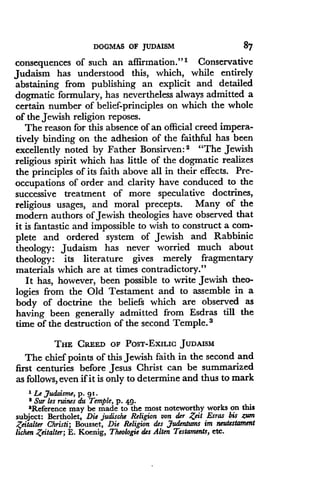 DOGMAS OF JUDAISM
	
87
consequences of such an affirmation ." 1 Conservative
Judaism has understood this, which, while entirely
abstaining from publishing an explicit and detailed
dogmatic formulary, has nevertheless always admitted a
certain number of belief-principles on which the whole
of the Jewish religion reposes .
The reason for this absence of an official creed impera-
tively binding on the adhesion of the faithful has been
excellently noted by Father Bonsirven : s "The Jewish
religious spirit which has little of the dogmatic realizes
the principles of its faith above all in their effects . Pre-
occupations of order and clarity have conduced to the
successive treatment of more speculative doctrines,
religious usages, and moral precepts. Many of the
modern authors of Jewish theologies have observed that
it is fantastic and impossible to wish to construct a com-
plete and ordered system of Jewish and Rabbinic
theology: Judaism has never worried much about
theology: its literature gives merely fragmentary
materials which are at times contradictory ."
It has, however, been possible to write Jewish theo-
logies from the Old Testament and to assemble in a
body of doctrine the beliefs which are observed as
having been generally admitted from Esdras till the
time of the destruction of the second Temple. 3
THE CREED OF POST-EXILIC JUDAISM
The chief points of this Jewish faith in the second and
first centuries before Jesus Christ can be summarized
as follows, even if it is only to determine and thus to mark
' Le Judaisme, p. 91 .
' Sur les ruins du Temple, p . 49.
'Reference may be made to the most noteworthy works on this
subject: Bertholet, Die judische Religion von der Zeit Esras bis zum
Zeitalter Christi ; Bousset, Die Religion des Judentums im neutestament
lichen Zeitalter; E. Koenig, Theologie des Alten Testaments, etc .
 