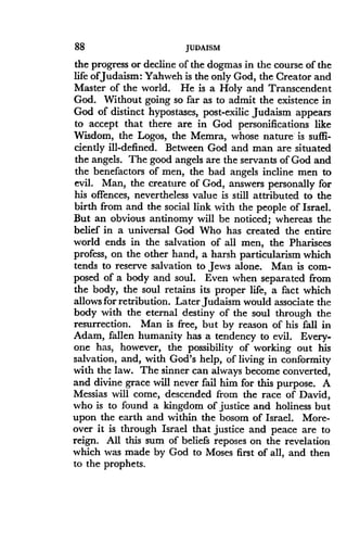 88
	
JUDAISM
the progress or decline of the dogmas in the course of the
life ofJudaism : Yahweh is the only God, the Creator and
Master of the world . He is a Holy and Transcendent
God. Without going so far as to admit the existence in
God of distinct hypostases, post-exilic Judaism appears
to accept that there are in God personifications like
Wisdom, the Logos, the Memra, whose nature is suffi-
ciently ill-defined . Between God and man are situated
the angels. The good angels are the servants of God and
the benefactors of men, the bad angels incline men to
evil. Man, the creature of God, answers personally for
his offences, nevertheless value is still attributed to the
birth from and the social link with the people of Israel.
But an obvious antinomy will be noticed ; whereas the
belief in a universal God Who has created the entire
world ends in the salvation of all men, the Pharisees
profess, on the other hand, a harsh particularism which
tends to reserve salvation to Jews alone . Man is com-
posed of a body and soul . Even when separated from
the body, the soul retains its proper life, a fact which
allows for retribution . Later Judaism would associate the
body with the eternal destiny of the soul through the
resurrection . Man is free, but by reason of his fall in
Adam, fallen humanity has a tendency to evil . Every-
one has, however, the possibility of working out his
salvation, and, with God's help, of living in conformity
with the law. The sinner can always become converted,
and divine grace will never fail him for this purpose . A
Messias will come, descended from the race of David,
who is to found a kingdom of justice and holiness but
upon the earth and within the bosom of Israel. More-
over it is through Israel that justice and peace are to
reign. All this sum of beliefs reposes on the revelation
which was made by God to Moses first of all, and then
to the prophets .
 