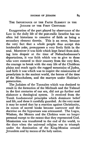 DOGMAS OF JUDAISM
	
89
THE IMPORTANCE OF THE FAITH ELEMENT IN THE
JUDAISM OF THE FIRST CENTURIES
Exaggeration of the part played by observance of the
Law in the daily life of the post-exilic Israelite has too
often led historians to conceive of faith as being a
secondary element therein. This is an error, because
the very fact that a whole people thus accept this
intolerable yoke, presupposes a very lively faith in the
soul. Moreover it was faith which kept Israel from sink-
ing into despair at the time of Nabuchodonozor's
deportations, it was faith which was to give to those
who were restored to their country from the very first,
the courage to break with the easy life of the Chaldean
plains and reach again the rugged mountains of Judea,
and faith it was which was to inspire the missionaries of
proselytism in the ancient world, the heroes of the time
of the Macchabees, and the martyrs under Hadrian's
persecution.
The Judaism of the Tannaites which was destined to
result in the formation of the Michnah and the Talmud
in the first centuries of our era, did not go further and
elaborate a theological system . It received from the
Torah fundamental principles which dominate belief
and life, and these it carefully guarded . At the very most
it may be noted that by a reaction against Christianity,
its canon of sacred books became narrower and the
doctrine on the hypostases was attenuated . The Logos,
Wisdom, the Memra and the Chekina were no longer
personal except to the extent that they represented God.
Messianism was transferred to the end of the world, to
the days when the universal religion was to triumph
under the domination of the King-Messias around
Jerusalem and by means of the holy nation.
 