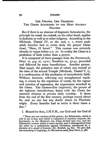 90 JUDAISM
LEX ORANDI, LEX CREDENDI.
THE CREED ACCORDING TO THE MOST ANCIENT
PRAYERS
But if there is an absence of dogmatic formularies, the
principle lex orandi. lex credendi, on the other hand, applies
to Judaism as well as to other religions . According to the
Michnah, Thamid IV, at the end, v, I, every male
adult Israelite had to recite daily the prayer Chema
Israel, "Hear, 0 Israel." This custom was certainly
already in vogue before A .D . 70. In reality the Chema is a
profession of faith rather than a prayer.
It is composed of three passages from the Pentateuch,
Deut. vi, 4-9; xi, 13-21 ; Numbers xv, 37-41, preceded
and followed by some benedictions. Another prayer,
Emet veyafir, the primitive text of which was recited at
the time of the second Temple (Michnah, Thamid V, i),
is a confirmation of this profession of monotheistic faith .
Without, however, reflecting any metaphysical teach-
ing, it attests by the repetition of words, by the vigour
and emotion of expression, the importance attached to
the Chema. The Chemone-Esre (eighteen), the prayer of
the eighteen benedictions, forms with the Chema the
essential element in private daily worship . It dates
from the end of the first century, perhaps round about
8o, and no one has any doubt about its Pharisaic
origin. Every Israelite had to recite it three times a
day. I
I. Blessed be thou, I.H.V.H., our God and the God of
1 There are two versions of this prayer, the Babylonian, which is
still in use to-day and which is composed of nineteen requests, the
fourteenth, on the Messianic era, being divided into two, and the
Palestinian version which is more ancient and is distinguished from
the other by a malediction against Christians, introduced by a
decision of a synod of Jamnia (Jer. Berakoth, 5a, 8a) . We give this
last according to Lagrange, Le Messianisme avant Jesus Christ, p. 466.
 