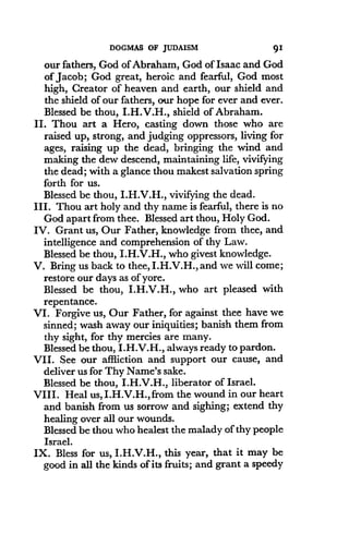 DOGMAS OF JUDAISM
	
91
our fathers, God of Abraham, God of Isaac and God
of Jacob ; God great, heroic and fearful, God most
high, Creator of heaven and earth, our shield and
the shield of our fathers, our hope for ever and ever .
Blessed be thou, I.H.V.H., shield of Abraham.
II. Thou art a Hero, casting down those who are
raised up, strong, and judging oppressors, living for
ages, raising up the dead, bringing the wind and
making the dew descend, maintaining life, vivifying
the dead; with a glance thou makest salvation spring
forth for us .
Blessed be thou, I.H.V.H., vivifying the dead .
III . Thou art holy and thy name is fearful, there is no
God apart from thee. Blessed art thou, Holy God.
IV. Grant us, Our Father, knowledge from thee, and
intelligence and comprehension of thy Law.
Blessed be thou, I.H.V.H., who givest knowledge.
V. Bring us back to thee, I.H.V.H., and we will come;
restore our days as of yore.
Blessed be thou, I.H.V.H., who art pleased with
repentance.
VI. Forgive us, Our Father, for against thee have we
sinned; wash away our iniquities ; banish them from
thy sight, for thy mercies are many .
Blessed be thou, I.H.V.H., always ready to pardon.
VII. See our affliction and support our cause, and
deliver us for Thy Name's sake .
Blessed be thou, I.H.V.H., liberator of Israel .
VIII. Heal us, I.H.V.H., from the wound in our heart
and banish from us sorrow and sighing; extend thy
healing over all our wounds .
Blessed be thou who healest the malady of thy people
Israel.
IX. Bless for us, I .H.V.H., this year, that it may be
good in all the kinds of its fruits ; and grant a speedy
 