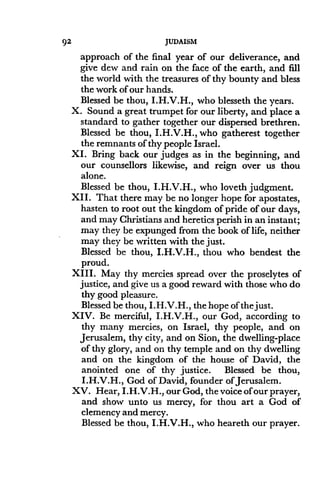 92
	
JUDAISM
approach of the final year of our deliverance, and
give dew and rain on the face of the earth, and fill
the world with the treasures of thy bounty and bless
the work of our hands.
Blessed be thou, I.H.V.H., who blesseth the years .
X. Sound a great trumpet for our liberty, and place a
standard to gather together our dispersed brethren .
Blessed be thou, I.H.V.H., who gatherest together
the remnants of thy people Israel .
XI. Bring back our judges as in the beginning, and
our counsellors likewise, and reign over us thou
alone.
Blessed be thou, I.H.V.H., who loveth judgment.
XII . That there may be no longer hope for apostates,
hasten to root out the kingdom of pride of our days,
and may Christians and heretics perish in an instant ;
may they be expunged from the book of life, neither
may they be written with the just .
Blessed be thou, I.H.V.H., thou who bendest the
proud.
XIII. May thy mercies spread over the proselytes of
justice, and give us a good reward with those who do
thy good pleasure .
Blessed be thou, I .H.V.H., the hope of the just .
XIV. Be merciful, I.H.V.H., our God, according to
thy many mercies, on Israel, thy people, and on
Jerusalem, thy city, and on Sion, the dwelling-place
of thy glory, and on thy temple and on thy dwelling
and on the kingdom of the house of David, the
anointed one of thy justice . Blessed be thou,
I .H.V.H., God of David, founder of Jerusalem .
XV. Hear, I.H.V.H., our God, the voice of our prayer,
and show unto us mercy, for thou art a God of
clemency and mercy.
Blessed be thou, I.H.V.H., who heareth our prayer.
 