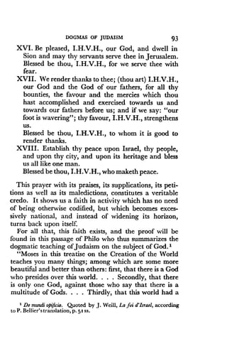DOGMAS OF JUDAISM
	
93
XVI. Be pleased, I.H.V.H., our God, and dwell in
Sion and may thy servants serve thee in Jerusalem .
Blessed be thou, I.H.V.H., for we serve thee with
fear.
XVII. We render thanks to thee ; (thou art) I.H.V.H.,
our God and the God of our fathers, for all thy
bounties, the favour and the mercies which thou
hast accomplished and exercised towards us and
towards our fathers before us ; and if we say : "our
foot is wavering" ; thy favour, I.H.V.H., strengthens
us.
Blessed be thou, I .H.V.H., to whom it is good to
render thanks.
XVIII. Establish thy peace upon Israel, thy people,
and upon thy city, and upon its heritage and bless
us all like one man.
Blessed be thou, I.H.V.H., who maketh peace.
This prayer with its praises, its supplications, its peti-
tions as well as its maledictions, constitutes a veritable
credo. It shows us a faith in activity which has no need
of being otherwise codified, but which becomes exces-
sively national, and instead of widening its horizon,
turns back upon itself.
For all that, this faith exists, and the proof will be
found in this passage of Philo who thus summarizes the
dogmatic teaching of Judaism on the subject of God . i
"Moses in this treatise on the Creation of the World
teaches you many things ; among which are some more
beautiful and better than others : first, that there is a God
who presides over this world . . . . Secondly, that there
is only one God, against those who say that there is a
multitude of Gods . . . . Thirdly, that this world had a
' De mundi opificio . Quoted by J. Weill, La foi d'Israel, according
to P . Bellier'stranslation, p . 51 ss .
 