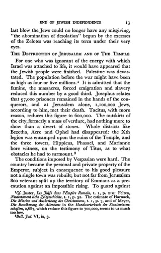 END OF JEWISH INDEPENDENCE
	
13
last blow the Jews could no longer have any misgiving,
"the abomination of desolation" begun by the excesses
of the Zelotes was reaching its term under their very
eyes.
THE DESTRUCTION OF JERUSALEM AND OF THE TEMPLE
For one who was ignorant of the energy with which
Israel was attached to life, it would have appeared that
the Jewish people were finished . Palestine was devas-
tated. The population before the war might have been
as high as four or five millions.' It is admitted that the
famine, the massacres, forced emigration and slavery
reduced this number by a good third . Josephus relates
that 97,000 prisoners remained in the hands of the con-
querors, and at Jerusalem alone, I,100,ooo Jews,
according to him, met their death. Tacitus, with more
reason, reduces this figure to 6oo,ooo . The outskirts of
the city, formerly a mass of verdure, had nothing more to
show than a desert of stones . Whole districts like
Bezetha, Acre and Ophel had disappeared : the Xth
legion was encamped upon the ruins of the Temple, and
the three towers, Hippicus, Phasael, and Marianne
bore witness, on the testimony of Titus, as to what
obstacles he had to surmount. 2
The conditions imposed by Vespasian were hard. The
country became the personal and private property of the
Emperor, subject in consequence to his good pleasure
not a single town was rebuilt; but not far from Jerusalem
8oo veterans split up the territory of Emmaus as a pre-
caution against an impossible rising . To guard against
'Cf. Juster, Les Juifs dans 1'Empire Romain, t. i, p. 21o; Felten,
Neutestament liche .Zeitgeschichte, t. i, p . 32. The estimate of Harnack,
Die Mission and Ausbreitung des Christentums, t. i, p . 7, and of Meyer,
Die Bevolkerung des Altertums in the Handworterbuch der Staatswissen-
schaften, 2,687, which reduce this figure to 700,000, seems to us much
too low.
'Bell. ,yud. VI, ix, 3.
 