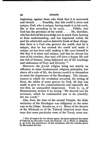 94
	
JUDAISM
beginning, against those who think that it is uncreated
and eternal. . . . Fourthly, that this world is alone and
unique, God, who is unique, having made it as his work,
like to him according to its unity . . . . Fifthly, that
God has the provision of the world. . . . He, therefore,
who has derived his knowledge not so much from hearing
as from understanding, and has imprinted within his
soul the admirable and so desirable kinds of these things :
that there is a God who governs the world; that he is
unique, that he has created the world and made it
unique (as has been said) making it like unto himself in
this that it is alone and unique, and that he always has
care of his creation, that man will have a happy life and
one full of fortune, being fashioned out of the teachings
and ordinances of Piety and Divinity." i
Moreover the Jewish religion being not merely an
adhesion to some fundamental religious principles, but
above all a rule of life, the doctors owed it to themselves
to stress the importance of the Decalogue. The circum-
stances in which the revelation occurred, the setting of
Sinai, the tables of stone graven by God, all that was
made to give to the commandments and especially the
two first, an unequalled importance. Verse iv, 13, of
Deuteronomy stresses it by saying : "He showed you his
covenant, which he commanded you to do (namely)
the ten words."
Also, from the time of the second Temple, the daily
recitation of the Decalogue was obligatory in the same
way as the Chema. Exodus xx, 2-17. Many of the doctors
of the Michnah or of the Talmud observed more than
once that some particular verse of the Torah, some sen-
1 Out of respect for the divine name, the Jews replaced the name
of Yahweh by this other word, the Eternal. Cf. J. Weill, Le Judaisme,
p. 97 ss for the persistence of this sentiment and the reasons given
by the author for this .
 