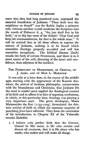 DOGMAS OF JUDAISM
	
95
tence that they had long pondered over, expressed the
essential foundation of Judaism: "Thou shalt love thy
neighbour as thyself" was for Rabbi Aqiba a primary
rule, whereas another would condense the Scripture into
the words of Habacuc ii, 4, "the just shall live in his
faith," or in this last verse of the Kohelet: "Fear God and
keep his commandments, for that is the whole man." It
will be noticed that in all these efforts to express the
essence of Judaism, nothing is to be found which
resembles theology properly so-called and still less
resembles metaphysic . The biblical Emouna (faith)
recalls the faith of certain Protestants, and there is in it
more assent of the will, directing of the heart and con-
fidence, than adhesion of the intellect .
THE FORMULARY OF MAIMONIDES, OF CRESCAS, OF
J. ALBO, AND OF MAx L. MARGOLIS
It was only at a later date, in the course of the middle
ages, starting with the appearance of the Karaite doc-
trines, the arrival of Arabian philosophy, controversies
with the Mussulmans and Christians, that Judaism felt
the need to render more explicit the theological content
of its faith and to affirm it in face of opposing confessions,
in which, at this particular time, theology was playing a
very important part . The great theologian, Moses
Maimonides the first (II35-1204), formulated the thir-
teen articles of faith to which the immense majority of
practising Jews have adhered . They form the conclusion
of his introduction to Chapter XI of the Talmudic
treatise Sanhedrin.
I . I believe with perfect faith that the Creator,
blessed be His name, is He who creates and
directs all creatures, that it is He alone who has
made, who makes and will make all things .
 