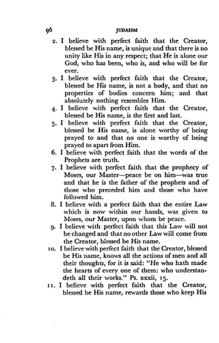 96
	
JUDAISM
2. I believe with perfect faith that the Creator,
blessed be His name, is unique and that there is no
unity like His in any respect ; that He is alone our
God, who has been, who is, and who will be for
ever.
3. I believe with perfect faith that the Creator,
blessed be His name, is not a body, and that no
properties of bodies concern him ; and that
absolutely nothing resembles Him .
4. I believe with perfect faith that the Creator,
blessed be His name, is the first and last .
5. I believe with perfect faith that the Creator,
blessed be His name, is alone worthy of being
prayed to and that no one is worthy of being
prayed to apart from Him.
6. I believe with perfect faith that the words of the
Prophets are truth .
7. I believe with perfect faith that the prophecy of
Moses, our Master-peace be on him-was true
and that he is the father of the prophets and of
those who preceded him and those who have
followed him .
8. I believe with a perfect faith that the entire Law
which is now within our hands, was given to
Moses, our Master, upon whom be peace .
9. I believe with perfect faith that this Law will not
be changed and that no other Law will come from
the Creator, blessed be His name .
i o. I believe with perfect faith that the Creator, blessed
be His name, knows all the actions of men and all
their thoughts, for it is said : "He who hath made
the hearts of every one of them : who understan-
deth all their works ." Ps. xxxii, 15-
i i . I believe with perfect faith that the Creator,
blessed be His name, rewards those who keep His
 