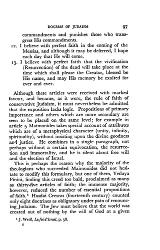 DOGMAS OF JUDAISM
	
97
commandments and punishes those who trans-
gress His commandments .
12 . I believe with perfect faith in the coming of the
Messias, and although it may be deferred, I hope
each day that He will come .
13- I believe with perfect faith that the vivification
(Resurrection) of the dead will take place at the
time which shall please the Creator, blessed be
His name, and may His memory be exalted for
ever and ever .
Although these articles were received with marked
favour, and became, as it were, the rule of faith of
conservative Judaism, it must nevertheless be admitted
that the exposition lacks logic. Propositions of primary
importance and others which are more secondary are
seen to be placed on the same level ; for example in
article 5 Maimonides takes special account of attributes
which are of a metaphysical character (unity, infinity,
spirituality), without insisting upon the divine goodness
and justice. He combines in a single paragraph, not
perhaps without a certain equivocation, the resurrec-
tion and immortality, and he is silent about free will
and the election of Israel.
This is perhaps the reason why the majority of the
theologians who succeeded Maimonides did not hesi-
tate to modify this formulary, but one of them, Yedaya
Pinini, finding this creed too bald, proclaimed as many
as thirty-five articles of faith ; the immense majority,
however, reduced the number of essential propositions
of faith .' Hasdai Crescas (fourteenth century) counted
only eight doctrines as obligatory under pain of renounc-
ing Judaism . The Jew must believe that the world was
created out of nothing by the will of God at a given
'J . Weill, Lafoi d'Israel, p. 58.
G
 