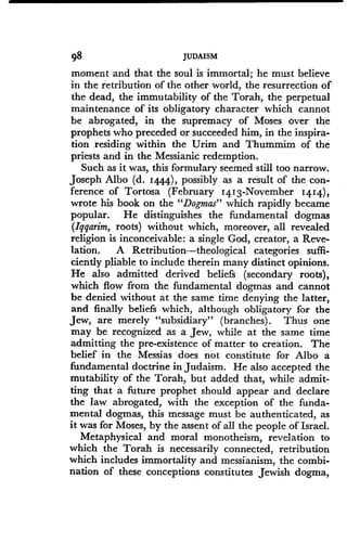 98
	
JUDAISM
moment and that the soul is immortal ; he must believe
in the retribution of the other world, the resurrection of
the dead, the immutability of the Torah, the perpetual
maintenance of its obligatory character which cannot
be abrogated, in the supremacy of Moses over the
prophets who preceded or succeeded him, in the inspira-
tion residing within the Urim and Thummim of the
priests and in the Messianic redemption .
Such as it was, this formulary seemed still too narrow .
Joseph Albo (d . 1444), possibly as a result of the con-
ference of Tortosa (February 14 1 3-November I4I4),
wrote his book on the "Dogmas" which rapidly became
popular. He distinguishes the fundamental dogmas
(Iqqarim, roots) without which, moreover, all revealed
religion is inconceivable : a single God, creator, a Reve-
lation. A Retribution-theological categories suffi-
ciently pliable to include therein many distinct opinions .
He also admitted derived beliefs (secondary roots),
which flow from the fundamental dogmas and cannot
be denied without at the same time denying the latter,
and finally beliefs which, although obligatory for the
Jew, are merely "subsidiary" (branches) . Thus one
may be recognized as a Jew, while at the same time
admitting the pre-existence of matter to creation . The
belief in the Messias does not constitute for Albo a
fundamental doctrine in Judaism . He also accepted the
mutability of the Torah, but added that, while admit-
ting that a future prophet should appear and declare
the law abrogated, with the exception of the funda-
mental dogmas, this message must be authenticated, as
it was for Moses, by the assent of all the people of Israel .
Metaphysical and moral monotheism, revelation to
which the Torah is necessarily connected, retribution
which includes immortality and messianism, the combi-
nation of these conceptions constitutes Jewish dogma,
 