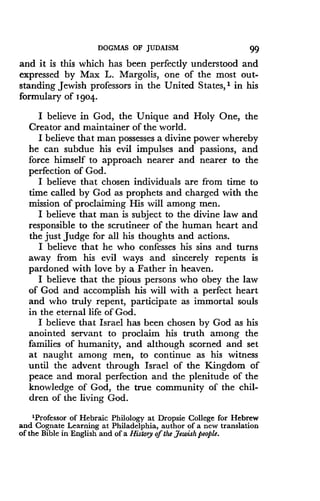 DOGMAS OF JUDAISM
	
99
and it is this which has been perfectly understood and
expressed by Max L . Margolis, one of the most out-
standing Jewish professors in the United States,' in his
formulary of 1 904-
I believe in God, the Unique and Holy One, the
Creator and maintainer of the world .
I believe that man possesses a divine power whereby
he can subdue his evil impulses and passions, and
force himself to approach nearer and nearer to the
perfection of God .
I believe that chosen individuals are from time to
time called by God as prophets and charged with the
mission of proclaiming His will among men .
I believe that man is subject to the divine law and
responsible to the scrutineer of the human heart and
the just judge for all his thoughts and actions.
I believe that he who confesses his sins and turns
away from his evil ways and sincerely repents is
pardoned with love by a Father in heaven .
I believe that the pious persons who obey the law
of God and accomplish his will with a perfect heart
and who truly repent, participate as immortal souls
in the eternal life of God.
I believe that Israel has been chosen by God as his
anointed servant to proclaim his truth among the
families of humanity, and although scorned and set
at naught among men, to continue as his witness
until the advent through Israel of the Kingdom of
peace and moral perfection and the plenitude of the
knowledge of God, the true community of the chil-
dren of the living God .
'Professor of Hebraic Philology at Dropsie College for Hebrew
and Cognate Learning at Philadelphia, author of a new translation
of the Bible in English and of a History ofthe Jewish people .
 