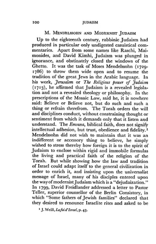 I00
	
JUDAISM
M. M$NDtLSSOHN AND MODE' RNIST JUDAISM
Up to the eighteenth century, rabbinic Judaism had
produced in particular only undigested casuistical com-
mentaries . Apart from some names like Raschi, Mai-
monides, and David Kimhi, Judaism was plunged in
ignorance, and obstinately closed the windows of the
Ghetto . It was the task of Moses Mendelssohn (1729-
1786) to throw them wide open and to resume the
tradition of the great Jews in the Arabic language . In
his work, Jerusalem or The Religious power of Judaism
(1713), he affirmed that Judaism is a revealed legisla-
tion and not a revealed theology or philosophy . In the
prescriptions of the Mosaic Law, said he, it is nowhere
said : Believe or Believe not, but do such and such a
thing or refrain therefrom . The Torah orders the will
and disciplines conduct, without constraining thought or
sentiment from which it demands only that it listen and
understand . The Emouna, biblical faith, does not signify
intellectual adhesion, but trust, obedience and fidelity .'
Mendelssohn did not wish to maintain that it was an
indifferent or accessory thing to believe, he simply
wished to stress thereby how foreign it is to the spirit of
Judaism to enclose within rigid and immobile formulas
the living and practical faith of the religion of the
Torah. But while showing how the law and tradition
of Israel could adapt itself to the general civilization in
order to enrich it, and insisting upon the universalist
message of Israel, many of his disciples entered upon
the way of modernist Judaism which is a "dejudaization ."
In 1799, David Freidlander addressed a letter to Pastor
Teller, superior counsellor of the Berlin Consistory, in
which "Some fathers of Jewish families" declared that
they desired to renounce Israelite rites and asked to be
' J. Weill, Lafoi d'Israel, p . 43.
 