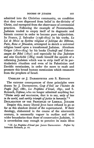 DOGMAS OF JUDAISM
	
I0I
admitted into the Christian community, on condition
that they were dispensed from belief in the divinity of
Christ, and exempted from the observance of ceremonial
practices . Following the example of Protestantism,
Judaism tended to empty itself of its dogmatic and
historic content in order to become pure subjectivism.
In France, J. Salvador (1796-1873) in his works, La
Loi de Moise ou Systeme religieux et politique des Hebreux,
Paris, Rome et ,Jerusalem, attempted to sketch a universal
religion based upon a transformed Judaism . Abraham
Geiger ( 181 0- 1874) by his books Urschrift and Ueberset-
zungen der Bibel (1857) and especially by Das judentum
and seine Geschichte (1864) made himself the apostle of a
reforming Judaism which was to strip itself of its par-
ticularistic ritualism and even of its Palestinian and
Davidic messianism, in order the more to exalt and
promote this broad human messianism which emanates
from the prophets of Israel .
UNBELIEF OF J. DARMESTETER AND S . REINACH
The extreme consequences of these principles were
drawn by J . Darmesteter, Coup d'Oeil sur l'histoire du
Peuple Juif, i881, Les Prophetes d'Israel, 1881, and S .
Reinach, Orpheus, who no longer admitted anything but
"Divine unity and messianism, that is to say, unity of law
in the world, and earthly triumph ofjustice in humanity." 1
DECLARATION OF THE PRINCIPLES OF LIBERAL JUDAISM
Despite this, many liberal Jews have refused to go so
far as this absolute denial of the supernatural . If their
theology, elaborated in the course of the nineteenth
century, is necessarily vaguer in outline and with
wider boundaries than those of conservative Judaism, it
is nevertheless easy enough to perceive its main ideas
I Cf. Les Prophetes d'Israel par James Darmesteter . Preface by
Salomon Reinach, p . 1o .
 