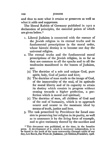 102
	
JUDAISM
and thus to note what it retains or preserves as well as
what it adds and suppresses .
The liberal Rabbis of Germany published in 1912 a
declaration of principles, the essential points of which
are given below. 1
I . Liberal Judaism is connected with the essence of
the Jewish religion in its eternal truths and its
fundamental prescriptions in the moral order,
whose historic destiny is to become one day the
universal religion .
2. The eternal truths and the fundamental moral
prescriptions of the Jewish religion, in so far as
they are common to all the epochs and to all the
tendencies manifested in the bosom of Judaism,
are:
(a) The doctrine of a sole and unique God, pure
spirit, holy, God of justice and love;
(b) The doctrine of man made to the image of God,
of the immortality of the soul, of its aptitude
for moral liberty and of its capacity to attain
its destiny which consists in progress without
ceasing towards a higher perfection, a per-
fection which is moral and spiritual ;
(c) The doctrine of men, all children of God and
of the end of humanity, which is to approach
nearer and nearer to the messianic ideal by
means of truth, justice and love .
3. The task prescribed by Providence for Israel con-
sists in preserving her religion in its purity, as well
as to announce it by the living force of example,
and to give testimony thereof by the sacrifice and
1 This document was published, at the time, in the Israelite
press. A development of it, which is moreover independent, is to
be found in the work of the most noteworthy German rabbi of our
day, Leo Baeck, Das Wesen des Judentums, 5th Edition,Frankfort, 1926.
 