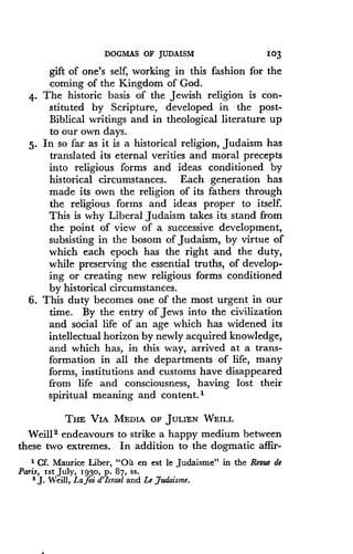 DOGMAS OF JUDAISM
	
103
gift of one's self, working in this fashion for the
coming of the Kingdom of God .
4. The historic basis of the Jewish religion is con-
stituted by Scripture, developed in the post-
Biblical writings and in theological literature up
to our own days .
5. In so far as it is a historical religion, Judaism has
translated its eternal verities and moral precepts
into religious forms and ideas conditioned by
historical circumstances . Each generation has
made its own the religion of its fathers through
the religious forms and ideas proper to itself.
This is why Liberal Judaism takes its stand from
the point of view of a successive development,
subsisting in the bosom of Judaism, by virtue of
which each epoch has the right and the duty,
while preserving the essential truths, of develop-
ing or creating new religious forms conditioned
by historical circumstances .
6. This duty becomes one of the most urgent in our
time. By the entry of Jews into the civilization
and social life of an age which has widened its
intellectual horizon by newly acquired knowledge,
and which has, in this way, arrived at a trans-
formation in all the departments of life, many
forms, institutions and customs have disappeared
from life and consciousness, having lost their
spiritual meaning and content.'
THE VIA MEDIA OF JULIEN WEILL
Weill2 endeavours to strike a happy medium between
these two extremes . In addition to the dogmatic affir-
i Cf. Maurice Liber, "O>7 en est le Judaisme" in the Revue de
Paris, 1st JulY, 1930, P . 87, ss .
2 J . Weill, Lafoi d'Israel and Le Judaisme.
 