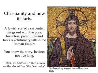 Christianity and how
it starts.
A Jewish son of a carpenter,
hangs out with the poor,
homeless, prostitutes and
talks revolutionary talk in the
Roman Empire
You know the story, he does
not live long.
~28-35 CE Matthew. “The Sermon
on the Mount,” or “the Beatitudes”
Sixth century mosaic from Ravenna,
Italy
 