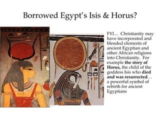 Borrowed Egypt’s Isis & Horus?
FYI… Christianity may
have incorporated and
blended elements of
ancient Egyptian and
other African religions
into Christianity. For
example the story of
Horus, the child of the
goddess Isis who died
and was resurrected…
a powerful symbol of
rebirth for ancient
Egyptians
 