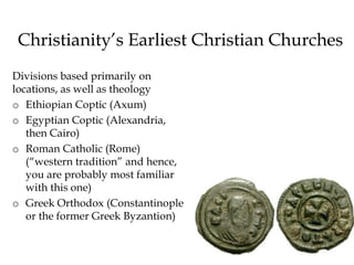 Christianity’s Earliest Christian Churches
Divisions based primarily on
locations, as well as theology
o Ethiopian Coptic (Axum)
o Egyptian Coptic (Alexandria,
then Cairo)
o Roman Catholic (Rome)
(“western tradition” and hence,
you are probably most familiar
with this one)
o Greek Orthodox (Constantinople
or the former Greek Byzantion)
 