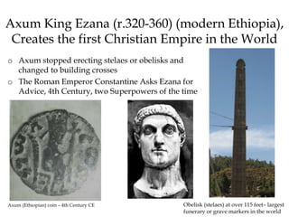 Axum King Ezana (r.320-360) (modern Ethiopia),
Creates the first Christian Empire in the World
o Axum stopped erecting stelaes or obelisks and
changed to building crosses
o The Roman Emperor Constantine Asks Ezana for
Advice, 4th Century, two Superpowers of the time
Obelisk (stelaes) at over 115 feet– largest
funerary or grave markers in the world
Axum (Ethiopian) coin – 4th Century CE
 