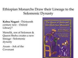 Ethiopian Monarchs Draw their Lineage to the
Solomonic Dynasty
Kebra Negast - Thirteenth
century text – Oxford
Library?
Menelik, son of Solomon &
Queen Sheba creates a new
lineage - Solomonic
dynasty
Axum - Ark of the
Covenant
 