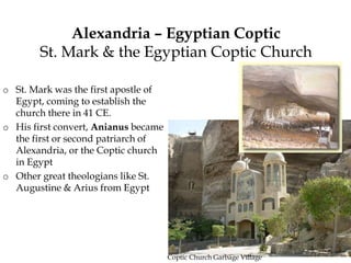 Alexandria – Egyptian Coptic
St. Mark & the Egyptian Coptic Church
o St. Mark was the first apostle of
Egypt, coming to establish the
church there in 41 CE.
o His first convert, Anianus became
the first or second patriarch of
Alexandria, or the Coptic church
in Egypt
o Other great theologians like St.
Augustine & Arius from Egypt
Coptic Church Garbage Village
 