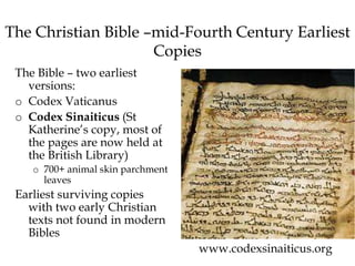 The Christian Bible –mid-Fourth Century Earliest
Copies
The Bible – two earliest
versions:
o Codex Vaticanus
o Codex Sinaiticus (St
Katherine’s copy, most of
the pages are now held at
the British Library)
o 700+ animal skin parchment
leaves
Earliest surviving copies
with two early Christian
texts not found in modern
Bibles
www.codexsinaiticus.org
 
