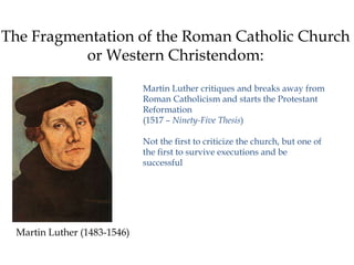The Fragmentation of the Roman Catholic Church
or Western Christendom:
Martin Luther critiques and breaks away from
Roman Catholicism and starts the Protestant
Reformation
(1517 – Ninety-Five Thesis)
Not the first to criticize the church, but one of
the first to survive executions and be
successful
Martin Luther (1483-1546)
 