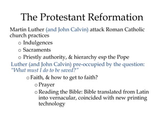 The Protestant Reformation
Martin Luther (and John Calvin) attack Roman Catholic
church practices
o Indulgences
o Sacraments
o Priestly authority, & hierarchy esp the Pope
Luther (and John Calvin) pre-occupied by the question:
“What must I do to be saved?”
oFaith, & how to get to faith?
oPrayer
oReading the Bible: Bible translated from Latin
into vernacular, coincided with new printing
technology
 