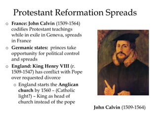 Protestant Reformation Spreads
o France: John Calvin (1509-1564)
codifies Protestant teachings
while in exile in Geneva, spreads
in France
o Germanic states: princes take
opportunity for political control
and spreads
o England: King Henry VIII (r.
1509-1547) has conflict with Pope
over requested divorce
o England starts the Anglican
church by 1560 – (Catholic
light?) – King as head of
church instead of the pope
John Calvin (1509-1564)
 