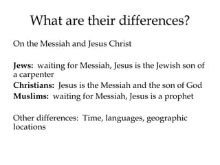 What are their differences?
On the Messiah and Jesus Christ
Jews: waiting for Messiah, Jesus is the Jewish son of
a carpenter
Christians: Jesus is the Messiah and the son of God
Muslims: waiting for Messiah, Jesus is a prophet
Other differences: Time, languages, geographic
locations
 