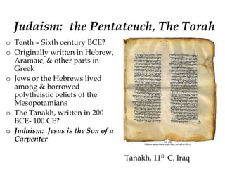 Judaism: the Pentateuch, The Torah
o Tenth – Sixth century BCE?
o Originally written in Hebrew,
Aramaic, & other parts in
Greek
o Jews or the Hebrews lived
among & borrowed
polytheistic beliefs of the
Mesopotamians
o The Tanakh, written in 200
BCE- 100 CE?
o Judaism: Jesus is the Son of a
Carpenter
Tanakh, 11th C, Iraq
 
