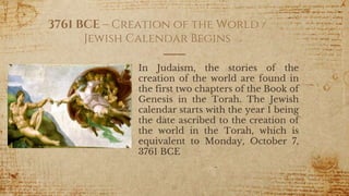 3761 BCE – Creation of the World /
Jewish Calendar Begins
In Judaism, the stories of the
creation of the world are found in
the first two chapters of the Book of
Genesis in the Torah. The Jewish
calendar starts with the year 1 being
the date ascribed to the creation of
the world in the Torah, which is
equivalent to Monday, October 7,
3761 BCE
16
 