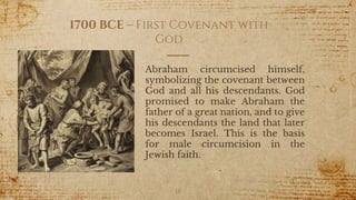 1700 BCE – First Covenant with
God
Abraham circumcised himself,
symbolizing the covenant between
God and all his descendants. God
promised to make Abraham the
father of a great nation, and to give
his descendants the land that later
becomes Israel. This is the basis
for male circumcision in the
Jewish faith.
18
 